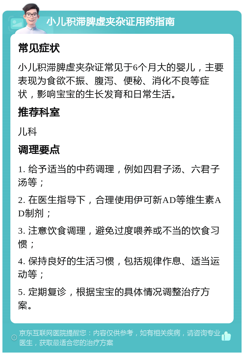 小儿积滞脾虚夹杂证用药指南 常见症状 小儿积滞脾虚夹杂证常见于6个月大的婴儿，主要表现为食欲不振、腹泻、便秘、消化不良等症状，影响宝宝的生长发育和日常生活。 推荐科室 儿科 调理要点 1. 给予适当的中药调理，例如四君子汤、六君子汤等； 2. 在医生指导下，合理使用伊可新AD等维生素AD制剂； 3. 注意饮食调理，避免过度喂养或不当的饮食习惯； 4. 保持良好的生活习惯，包括规律作息、适当运动等； 5. 定期复诊，根据宝宝的具体情况调整治疗方案。