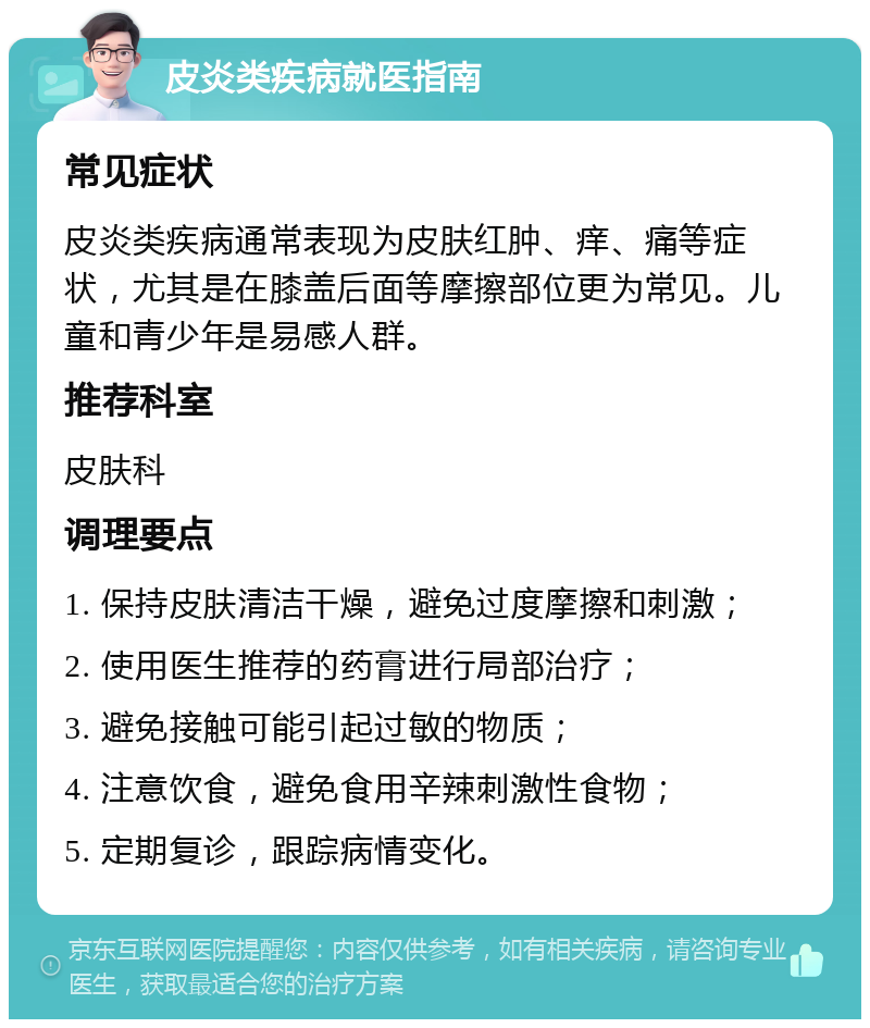 皮炎类疾病就医指南 常见症状 皮炎类疾病通常表现为皮肤红肿、痒、痛等症状，尤其是在膝盖后面等摩擦部位更为常见。儿童和青少年是易感人群。 推荐科室 皮肤科 调理要点 1. 保持皮肤清洁干燥，避免过度摩擦和刺激； 2. 使用医生推荐的药膏进行局部治疗； 3. 避免接触可能引起过敏的物质； 4. 注意饮食，避免食用辛辣刺激性食物； 5. 定期复诊，跟踪病情变化。