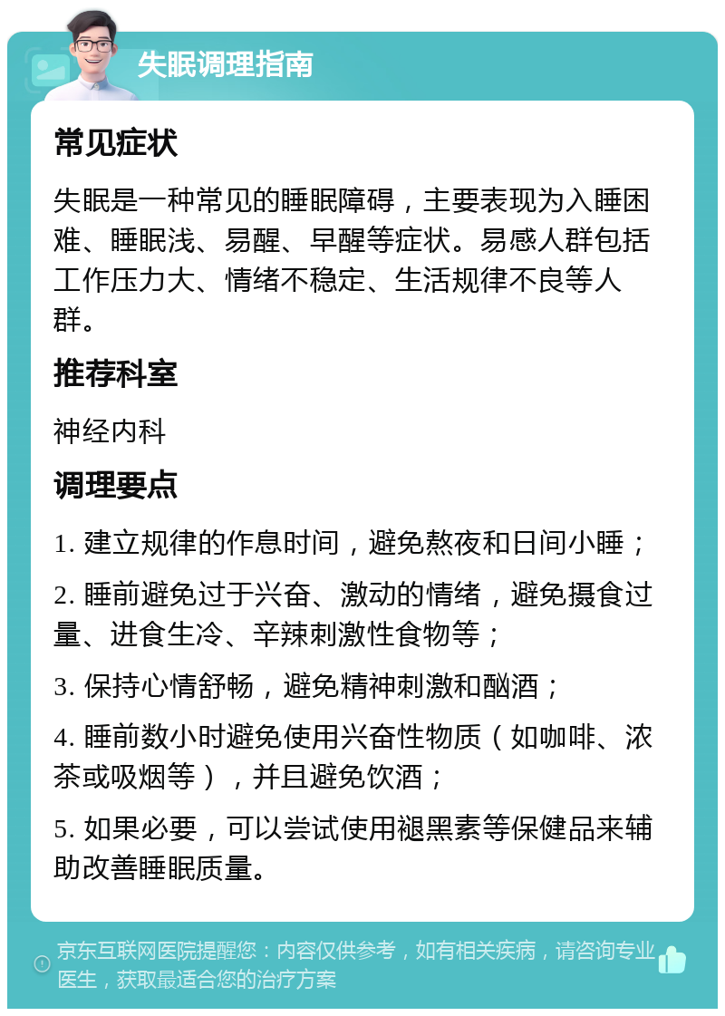 失眠调理指南 常见症状 失眠是一种常见的睡眠障碍，主要表现为入睡困难、睡眠浅、易醒、早醒等症状。易感人群包括工作压力大、情绪不稳定、生活规律不良等人群。 推荐科室 神经内科 调理要点 1. 建立规律的作息时间，避免熬夜和日间小睡； 2. 睡前避免过于兴奋、激动的情绪，避免摄食过量、进食生冷、辛辣刺激性食物等； 3. 保持心情舒畅，避免精神刺激和酗酒； 4. 睡前数小时避免使用兴奋性物质（如咖啡、浓茶或吸烟等），并且避免饮酒； 5. 如果必要，可以尝试使用褪黑素等保健品来辅助改善睡眠质量。