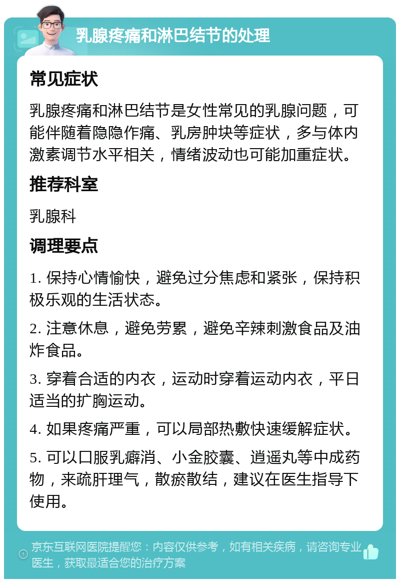 乳腺疼痛和淋巴结节的处理 常见症状 乳腺疼痛和淋巴结节是女性常见的乳腺问题，可能伴随着隐隐作痛、乳房肿块等症状，多与体内激素调节水平相关，情绪波动也可能加重症状。 推荐科室 乳腺科 调理要点 1. 保持心情愉快，避免过分焦虑和紧张，保持积极乐观的生活状态。 2. 注意休息，避免劳累，避免辛辣刺激食品及油炸食品。 3. 穿着合适的内衣，运动时穿着运动内衣，平日适当的扩胸运动。 4. 如果疼痛严重，可以局部热敷快速缓解症状。 5. 可以口服乳癖消、小金胶囊、逍遥丸等中成药物，来疏肝理气，散瘀散结，建议在医生指导下使用。