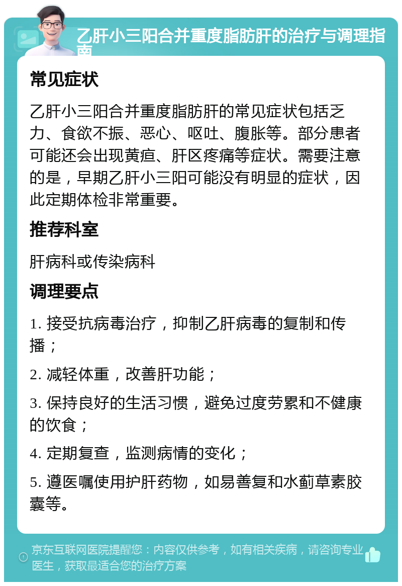 乙肝小三阳合并重度脂肪肝的治疗与调理指南 常见症状 乙肝小三阳合并重度脂肪肝的常见症状包括乏力、食欲不振、恶心、呕吐、腹胀等。部分患者可能还会出现黄疸、肝区疼痛等症状。需要注意的是，早期乙肝小三阳可能没有明显的症状，因此定期体检非常重要。 推荐科室 肝病科或传染病科 调理要点 1. 接受抗病毒治疗，抑制乙肝病毒的复制和传播； 2. 减轻体重，改善肝功能； 3. 保持良好的生活习惯，避免过度劳累和不健康的饮食； 4. 定期复查，监测病情的变化； 5. 遵医嘱使用护肝药物，如易善复和水蓟草素胶囊等。