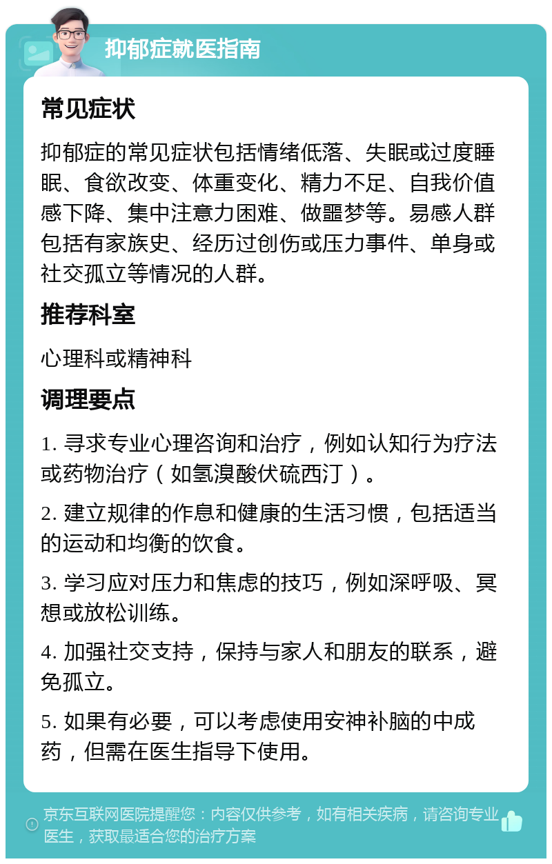 抑郁症就医指南 常见症状 抑郁症的常见症状包括情绪低落、失眠或过度睡眠、食欲改变、体重变化、精力不足、自我价值感下降、集中注意力困难、做噩梦等。易感人群包括有家族史、经历过创伤或压力事件、单身或社交孤立等情况的人群。 推荐科室 心理科或精神科 调理要点 1. 寻求专业心理咨询和治疗，例如认知行为疗法或药物治疗（如氢溴酸伏硫西汀）。 2. 建立规律的作息和健康的生活习惯，包括适当的运动和均衡的饮食。 3. 学习应对压力和焦虑的技巧，例如深呼吸、冥想或放松训练。 4. 加强社交支持，保持与家人和朋友的联系，避免孤立。 5. 如果有必要，可以考虑使用安神补脑的中成药，但需在医生指导下使用。