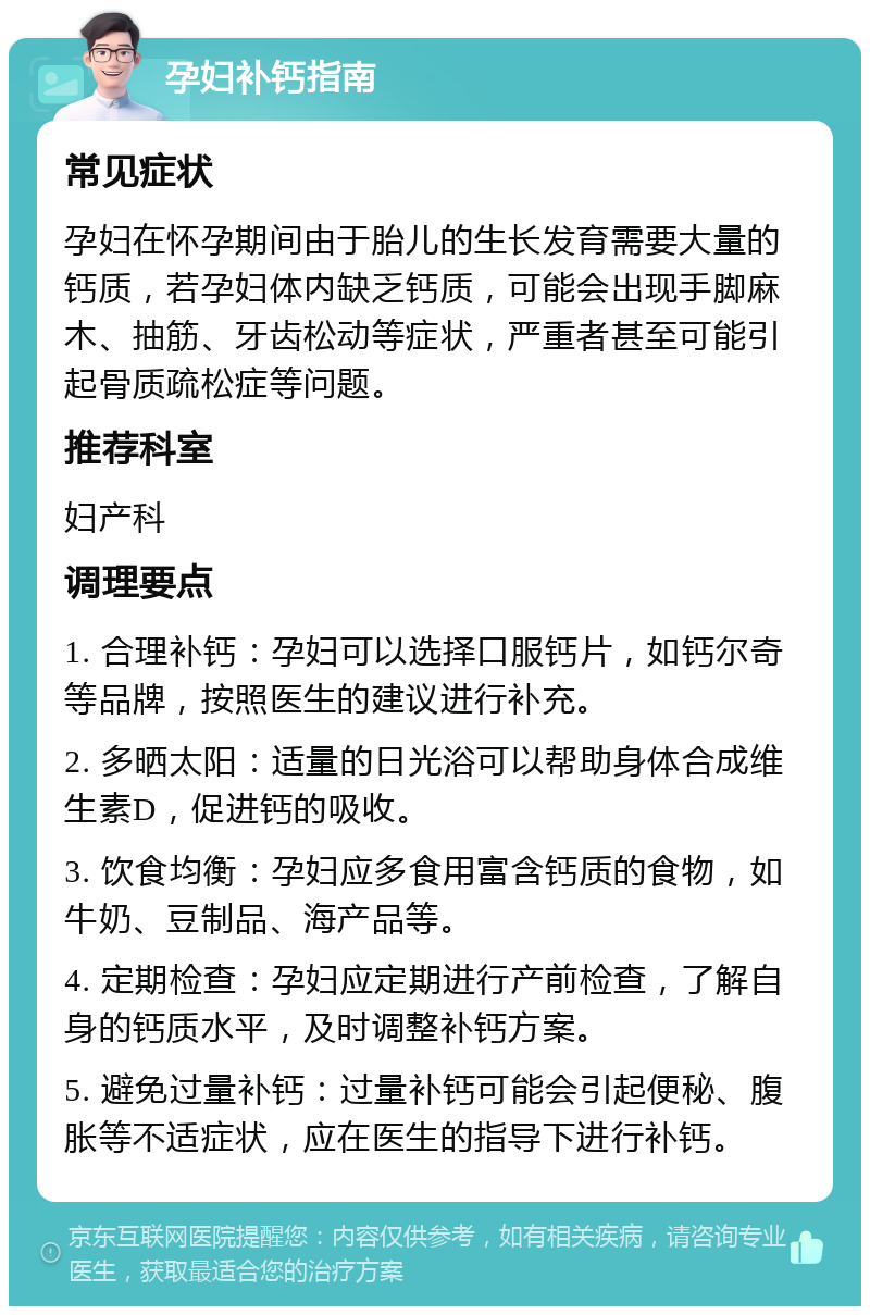 孕妇补钙指南 常见症状 孕妇在怀孕期间由于胎儿的生长发育需要大量的钙质，若孕妇体内缺乏钙质，可能会出现手脚麻木、抽筋、牙齿松动等症状，严重者甚至可能引起骨质疏松症等问题。 推荐科室 妇产科 调理要点 1. 合理补钙：孕妇可以选择口服钙片，如钙尔奇等品牌，按照医生的建议进行补充。 2. 多晒太阳：适量的日光浴可以帮助身体合成维生素D，促进钙的吸收。 3. 饮食均衡：孕妇应多食用富含钙质的食物，如牛奶、豆制品、海产品等。 4. 定期检查：孕妇应定期进行产前检查，了解自身的钙质水平，及时调整补钙方案。 5. 避免过量补钙：过量补钙可能会引起便秘、腹胀等不适症状，应在医生的指导下进行补钙。