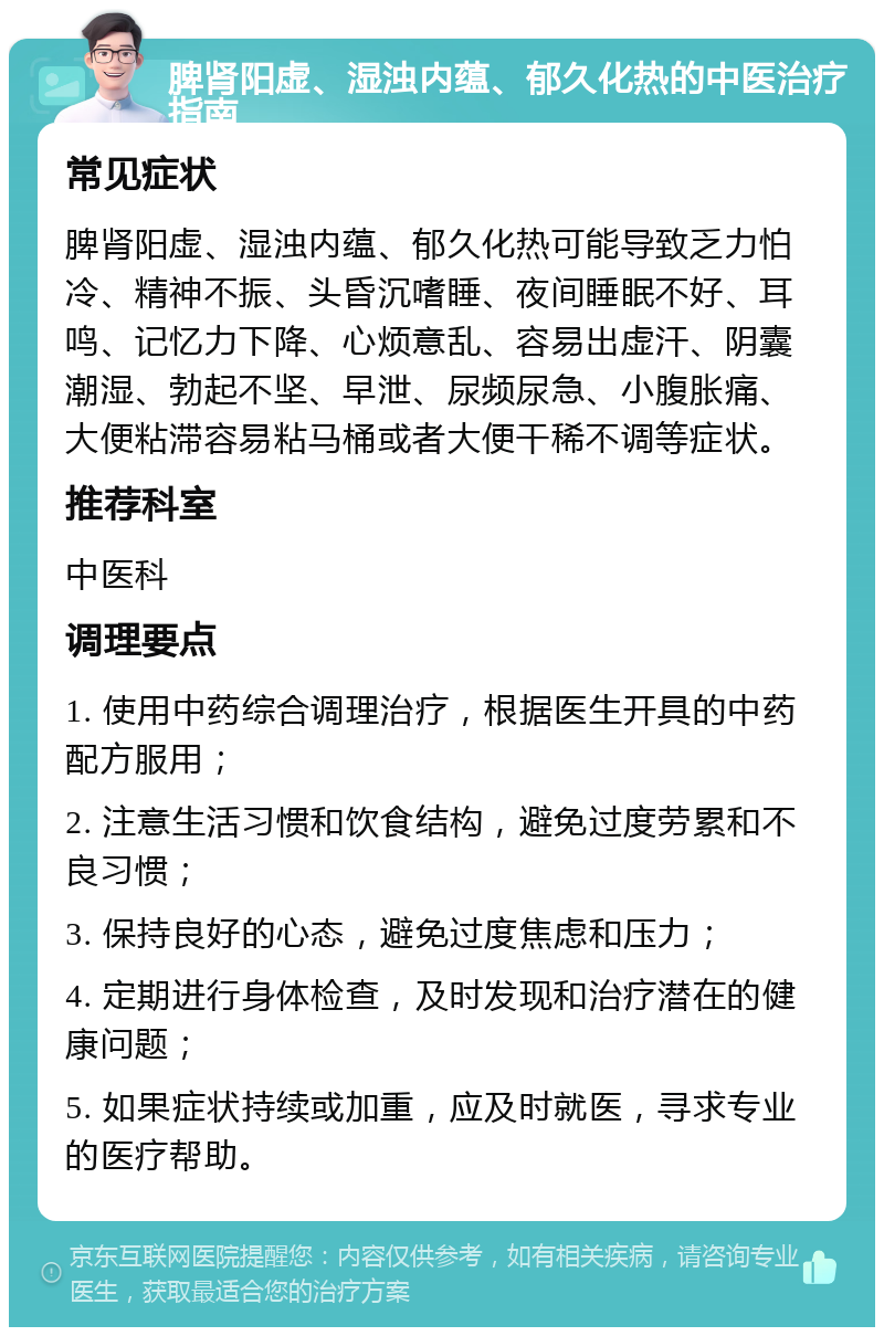 脾肾阳虚、湿浊内蕴、郁久化热的中医治疗指南 常见症状 脾肾阳虚、湿浊内蕴、郁久化热可能导致乏力怕冷、精神不振、头昏沉嗜睡、夜间睡眠不好、耳鸣、记忆力下降、心烦意乱、容易出虚汗、阴囊潮湿、勃起不坚、早泄、尿频尿急、小腹胀痛、大便粘滞容易粘马桶或者大便干稀不调等症状。 推荐科室 中医科 调理要点 1. 使用中药综合调理治疗，根据医生开具的中药配方服用； 2. 注意生活习惯和饮食结构，避免过度劳累和不良习惯； 3. 保持良好的心态，避免过度焦虑和压力； 4. 定期进行身体检查，及时发现和治疗潜在的健康问题； 5. 如果症状持续或加重，应及时就医，寻求专业的医疗帮助。