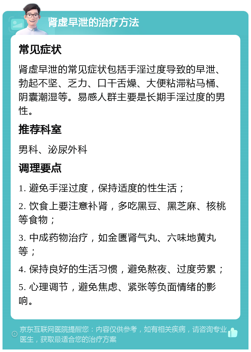 肾虚早泄的治疗方法 常见症状 肾虚早泄的常见症状包括手淫过度导致的早泄、勃起不坚、乏力、口干舌燥、大便粘滞粘马桶、阴囊潮湿等。易感人群主要是长期手淫过度的男性。 推荐科室 男科、泌尿外科 调理要点 1. 避免手淫过度，保持适度的性生活； 2. 饮食上要注意补肾，多吃黑豆、黑芝麻、核桃等食物； 3. 中成药物治疗，如金匮肾气丸、六味地黄丸等； 4. 保持良好的生活习惯，避免熬夜、过度劳累； 5. 心理调节，避免焦虑、紧张等负面情绪的影响。