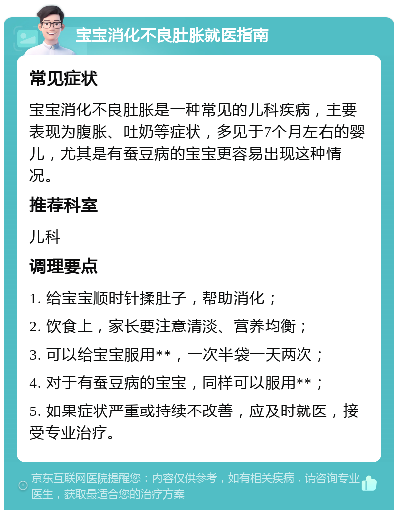 宝宝消化不良肚胀就医指南 常见症状 宝宝消化不良肚胀是一种常见的儿科疾病，主要表现为腹胀、吐奶等症状，多见于7个月左右的婴儿，尤其是有蚕豆病的宝宝更容易出现这种情况。 推荐科室 儿科 调理要点 1. 给宝宝顺时针揉肚子，帮助消化； 2. 饮食上，家长要注意清淡、营养均衡； 3. 可以给宝宝服用**，一次半袋一天两次； 4. 对于有蚕豆病的宝宝，同样可以服用**； 5. 如果症状严重或持续不改善，应及时就医，接受专业治疗。