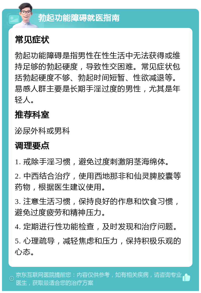 勃起功能障碍就医指南 常见症状 勃起功能障碍是指男性在性生活中无法获得或维持足够的勃起硬度，导致性交困难。常见症状包括勃起硬度不够、勃起时间短暂、性欲减退等。易感人群主要是长期手淫过度的男性，尤其是年轻人。 推荐科室 泌尿外科或男科 调理要点 1. 戒除手淫习惯，避免过度刺激阴茎海绵体。 2. 中西结合治疗，使用西地那非和仙灵脾胶囊等药物，根据医生建议使用。 3. 注意生活习惯，保持良好的作息和饮食习惯，避免过度疲劳和精神压力。 4. 定期进行性功能检查，及时发现和治疗问题。 5. 心理疏导，减轻焦虑和压力，保持积极乐观的心态。