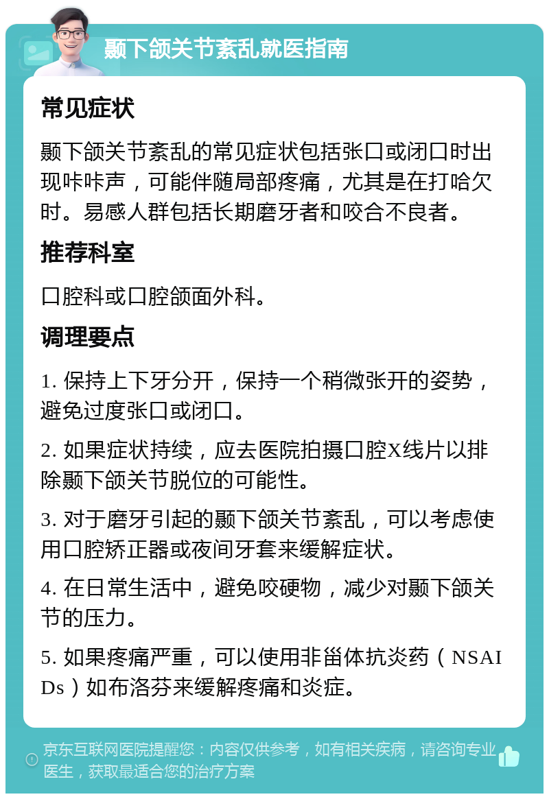 颞下颌关节紊乱就医指南 常见症状 颞下颌关节紊乱的常见症状包括张口或闭口时出现咔咔声，可能伴随局部疼痛，尤其是在打哈欠时。易感人群包括长期磨牙者和咬合不良者。 推荐科室 口腔科或口腔颌面外科。 调理要点 1. 保持上下牙分开，保持一个稍微张开的姿势，避免过度张口或闭口。 2. 如果症状持续，应去医院拍摄口腔X线片以排除颞下颌关节脱位的可能性。 3. 对于磨牙引起的颞下颌关节紊乱，可以考虑使用口腔矫正器或夜间牙套来缓解症状。 4. 在日常生活中，避免咬硬物，减少对颞下颌关节的压力。 5. 如果疼痛严重，可以使用非甾体抗炎药（NSAIDs）如布洛芬来缓解疼痛和炎症。