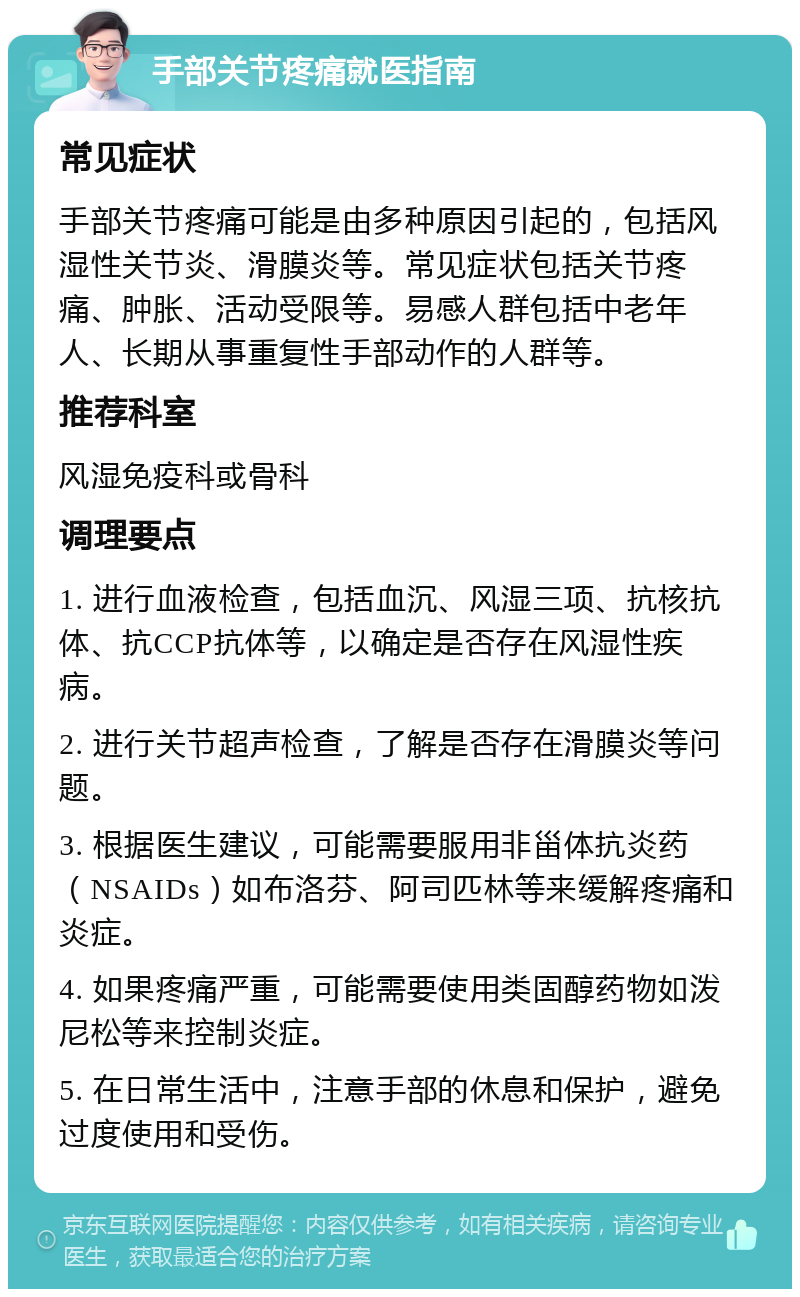 手部关节疼痛就医指南 常见症状 手部关节疼痛可能是由多种原因引起的，包括风湿性关节炎、滑膜炎等。常见症状包括关节疼痛、肿胀、活动受限等。易感人群包括中老年人、长期从事重复性手部动作的人群等。 推荐科室 风湿免疫科或骨科 调理要点 1. 进行血液检查，包括血沉、风湿三项、抗核抗体、抗CCP抗体等，以确定是否存在风湿性疾病。 2. 进行关节超声检查，了解是否存在滑膜炎等问题。 3. 根据医生建议，可能需要服用非甾体抗炎药（NSAIDs）如布洛芬、阿司匹林等来缓解疼痛和炎症。 4. 如果疼痛严重，可能需要使用类固醇药物如泼尼松等来控制炎症。 5. 在日常生活中，注意手部的休息和保护，避免过度使用和受伤。