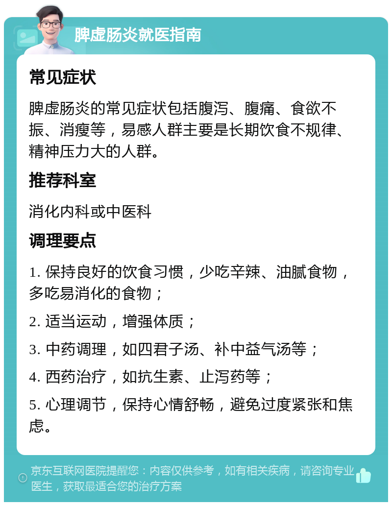 脾虚肠炎就医指南 常见症状 脾虚肠炎的常见症状包括腹泻、腹痛、食欲不振、消瘦等，易感人群主要是长期饮食不规律、精神压力大的人群。 推荐科室 消化内科或中医科 调理要点 1. 保持良好的饮食习惯，少吃辛辣、油腻食物，多吃易消化的食物； 2. 适当运动，增强体质； 3. 中药调理，如四君子汤、补中益气汤等； 4. 西药治疗，如抗生素、止泻药等； 5. 心理调节，保持心情舒畅，避免过度紧张和焦虑。