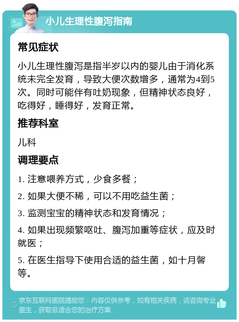 小儿生理性腹泻指南 常见症状 小儿生理性腹泻是指半岁以内的婴儿由于消化系统未完全发育，导致大便次数增多，通常为4到5次。同时可能伴有吐奶现象，但精神状态良好，吃得好，睡得好，发育正常。 推荐科室 儿科 调理要点 1. 注意喂养方式，少食多餐； 2. 如果大便不稀，可以不用吃益生菌； 3. 监测宝宝的精神状态和发育情况； 4. 如果出现频繁呕吐、腹泻加重等症状，应及时就医； 5. 在医生指导下使用合适的益生菌，如十月馨等。