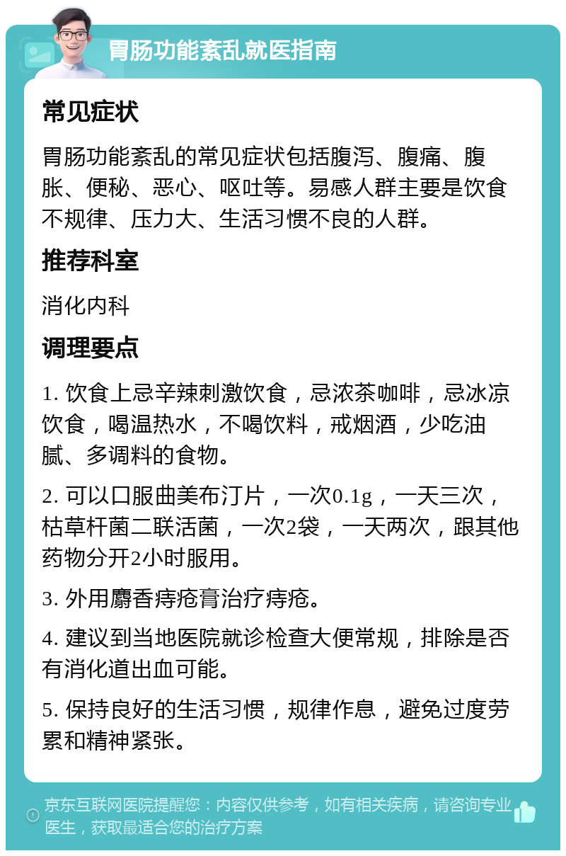 胃肠功能紊乱就医指南 常见症状 胃肠功能紊乱的常见症状包括腹泻、腹痛、腹胀、便秘、恶心、呕吐等。易感人群主要是饮食不规律、压力大、生活习惯不良的人群。 推荐科室 消化内科 调理要点 1. 饮食上忌辛辣刺激饮食，忌浓茶咖啡，忌冰凉饮食，喝温热水，不喝饮料，戒烟酒，少吃油腻、多调料的食物。 2. 可以口服曲美布汀片，一次0.1g，一天三次，枯草杆菌二联活菌，一次2袋，一天两次，跟其他药物分开2小时服用。 3. 外用麝香痔疮膏治疗痔疮。 4. 建议到当地医院就诊检查大便常规，排除是否有消化道出血可能。 5. 保持良好的生活习惯，规律作息，避免过度劳累和精神紧张。