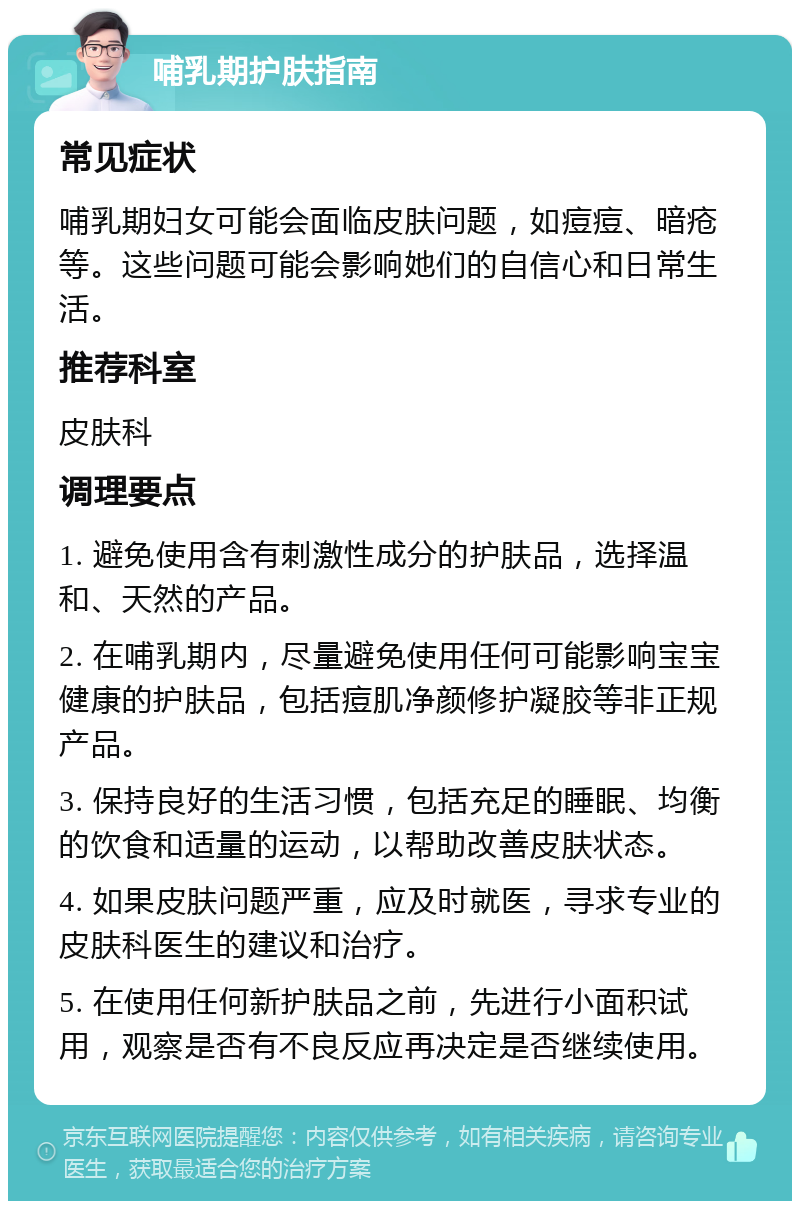 哺乳期护肤指南 常见症状 哺乳期妇女可能会面临皮肤问题，如痘痘、暗疮等。这些问题可能会影响她们的自信心和日常生活。 推荐科室 皮肤科 调理要点 1. 避免使用含有刺激性成分的护肤品，选择温和、天然的产品。 2. 在哺乳期内，尽量避免使用任何可能影响宝宝健康的护肤品，包括痘肌净颜修护凝胶等非正规产品。 3. 保持良好的生活习惯，包括充足的睡眠、均衡的饮食和适量的运动，以帮助改善皮肤状态。 4. 如果皮肤问题严重，应及时就医，寻求专业的皮肤科医生的建议和治疗。 5. 在使用任何新护肤品之前，先进行小面积试用，观察是否有不良反应再决定是否继续使用。