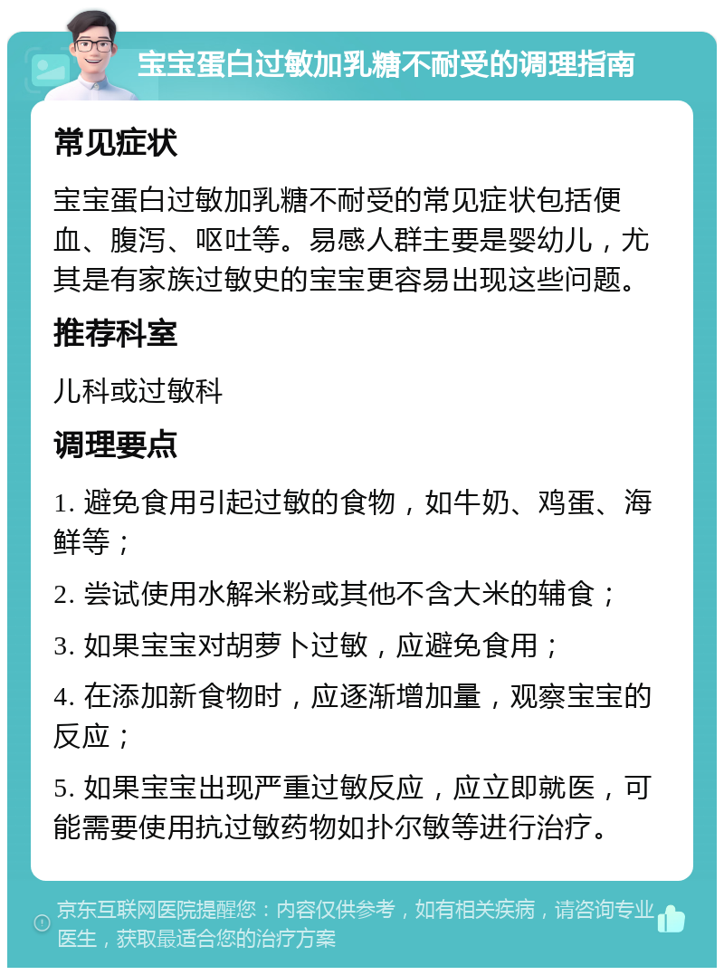 宝宝蛋白过敏加乳糖不耐受的调理指南 常见症状 宝宝蛋白过敏加乳糖不耐受的常见症状包括便血、腹泻、呕吐等。易感人群主要是婴幼儿，尤其是有家族过敏史的宝宝更容易出现这些问题。 推荐科室 儿科或过敏科 调理要点 1. 避免食用引起过敏的食物，如牛奶、鸡蛋、海鲜等； 2. 尝试使用水解米粉或其他不含大米的辅食； 3. 如果宝宝对胡萝卜过敏，应避免食用； 4. 在添加新食物时，应逐渐增加量，观察宝宝的反应； 5. 如果宝宝出现严重过敏反应，应立即就医，可能需要使用抗过敏药物如扑尔敏等进行治疗。