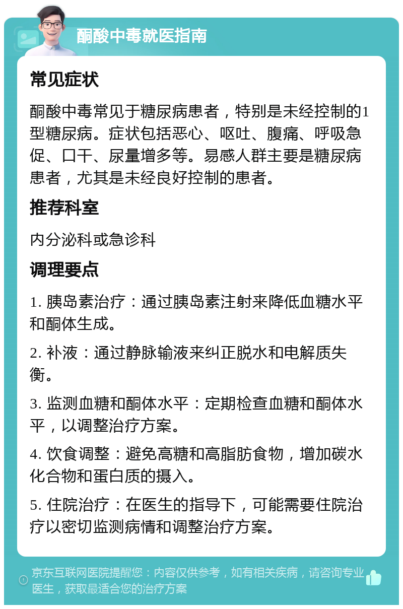 酮酸中毒就医指南 常见症状 酮酸中毒常见于糖尿病患者，特别是未经控制的1型糖尿病。症状包括恶心、呕吐、腹痛、呼吸急促、口干、尿量增多等。易感人群主要是糖尿病患者，尤其是未经良好控制的患者。 推荐科室 内分泌科或急诊科 调理要点 1. 胰岛素治疗：通过胰岛素注射来降低血糖水平和酮体生成。 2. 补液：通过静脉输液来纠正脱水和电解质失衡。 3. 监测血糖和酮体水平：定期检查血糖和酮体水平，以调整治疗方案。 4. 饮食调整：避免高糖和高脂肪食物，增加碳水化合物和蛋白质的摄入。 5. 住院治疗：在医生的指导下，可能需要住院治疗以密切监测病情和调整治疗方案。