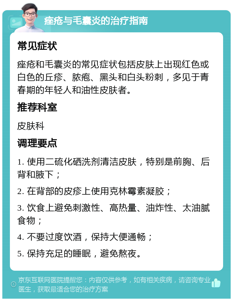 痤疮与毛囊炎的治疗指南 常见症状 痤疮和毛囊炎的常见症状包括皮肤上出现红色或白色的丘疹、脓疱、黑头和白头粉刺，多见于青春期的年轻人和油性皮肤者。 推荐科室 皮肤科 调理要点 1. 使用二硫化硒洗剂清洁皮肤，特别是前胸、后背和腋下； 2. 在背部的皮疹上使用克林霉素凝胶； 3. 饮食上避免刺激性、高热量、油炸性、太油腻食物； 4. 不要过度饮酒，保持大便通畅； 5. 保持充足的睡眠，避免熬夜。