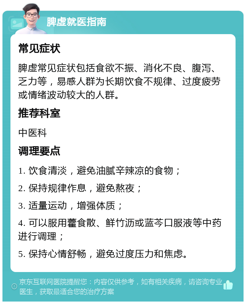 脾虚就医指南 常见症状 脾虚常见症状包括食欲不振、消化不良、腹泻、乏力等，易感人群为长期饮食不规律、过度疲劳或情绪波动较大的人群。 推荐科室 中医科 调理要点 1. 饮食清淡，避免油腻辛辣凉的食物； 2. 保持规律作息，避免熬夜； 3. 适量运动，增强体质； 4. 可以服用藿食散、鲜竹沥或蓝芩口服液等中药进行调理； 5. 保持心情舒畅，避免过度压力和焦虑。