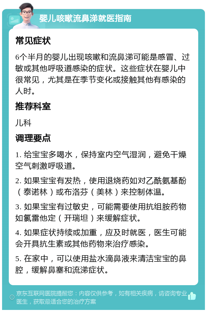 婴儿咳嗽流鼻涕就医指南 常见症状 6个半月的婴儿出现咳嗽和流鼻涕可能是感冒、过敏或其他呼吸道感染的症状。这些症状在婴儿中很常见，尤其是在季节变化或接触其他有感染的人时。 推荐科室 儿科 调理要点 1. 给宝宝多喝水，保持室内空气湿润，避免干燥空气刺激呼吸道。 2. 如果宝宝有发热，使用退烧药如对乙酰氨基酚（泰诺林）或布洛芬（美林）来控制体温。 3. 如果宝宝有过敏史，可能需要使用抗组胺药物如氯雷他定（开瑞坦）来缓解症状。 4. 如果症状持续或加重，应及时就医，医生可能会开具抗生素或其他药物来治疗感染。 5. 在家中，可以使用盐水滴鼻液来清洁宝宝的鼻腔，缓解鼻塞和流涕症状。