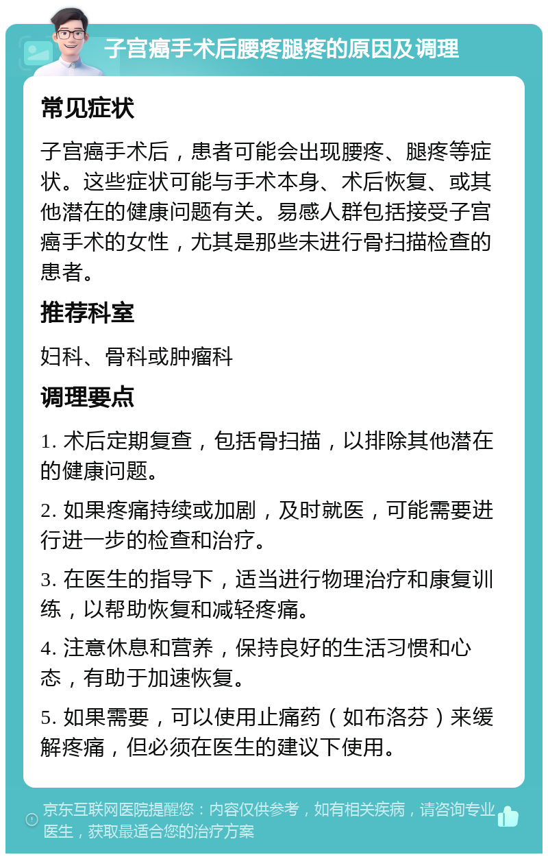 子宫癌手术后腰疼腿疼的原因及调理 常见症状 子宫癌手术后，患者可能会出现腰疼、腿疼等症状。这些症状可能与手术本身、术后恢复、或其他潜在的健康问题有关。易感人群包括接受子宫癌手术的女性，尤其是那些未进行骨扫描检查的患者。 推荐科室 妇科、骨科或肿瘤科 调理要点 1. 术后定期复查，包括骨扫描，以排除其他潜在的健康问题。 2. 如果疼痛持续或加剧，及时就医，可能需要进行进一步的检查和治疗。 3. 在医生的指导下，适当进行物理治疗和康复训练，以帮助恢复和减轻疼痛。 4. 注意休息和营养，保持良好的生活习惯和心态，有助于加速恢复。 5. 如果需要，可以使用止痛药（如布洛芬）来缓解疼痛，但必须在医生的建议下使用。