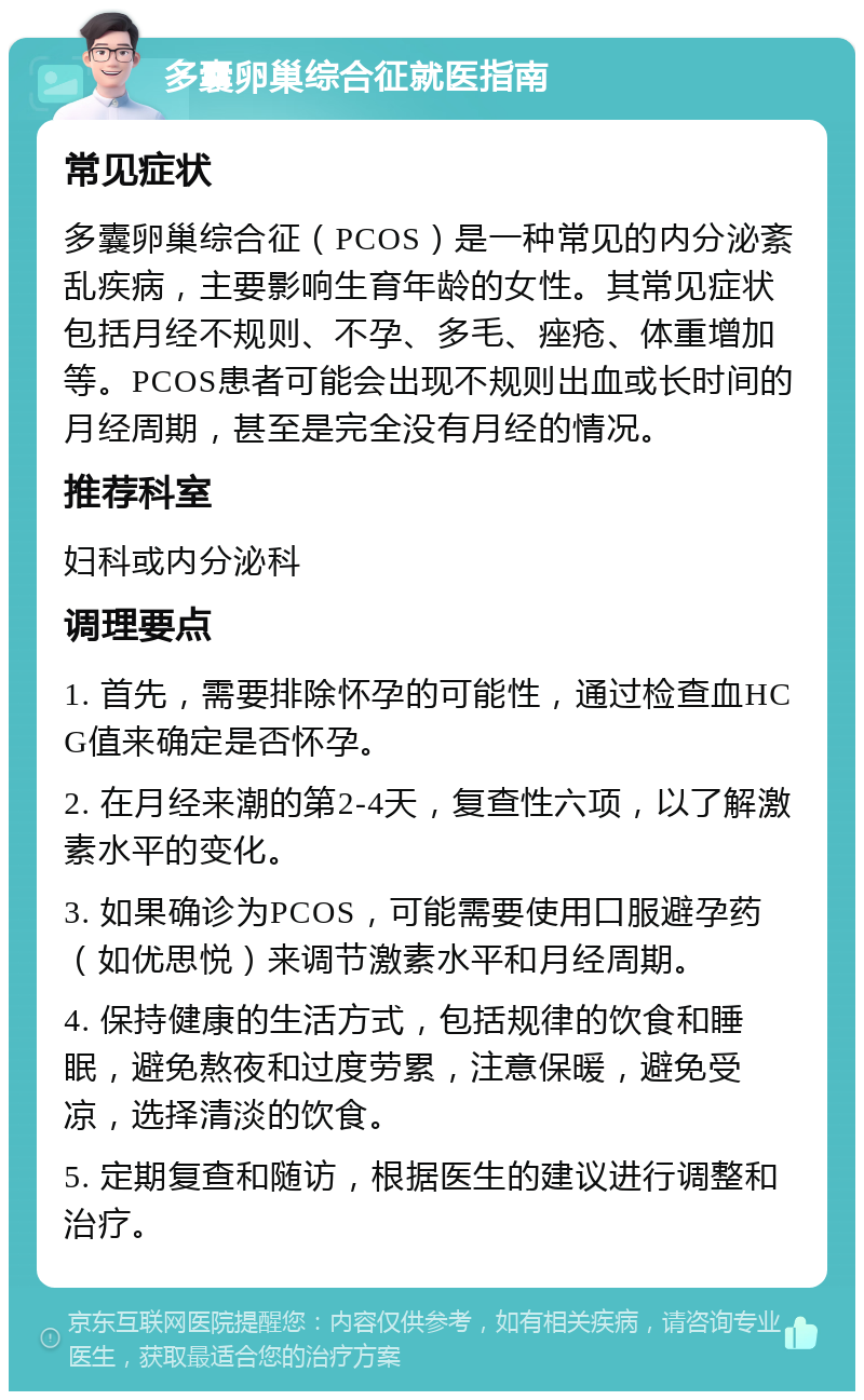 多囊卵巢综合征就医指南 常见症状 多囊卵巢综合征（PCOS）是一种常见的内分泌紊乱疾病，主要影响生育年龄的女性。其常见症状包括月经不规则、不孕、多毛、痤疮、体重增加等。PCOS患者可能会出现不规则出血或长时间的月经周期，甚至是完全没有月经的情况。 推荐科室 妇科或内分泌科 调理要点 1. 首先，需要排除怀孕的可能性，通过检查血HCG值来确定是否怀孕。 2. 在月经来潮的第2-4天，复查性六项，以了解激素水平的变化。 3. 如果确诊为PCOS，可能需要使用口服避孕药（如优思悦）来调节激素水平和月经周期。 4. 保持健康的生活方式，包括规律的饮食和睡眠，避免熬夜和过度劳累，注意保暖，避免受凉，选择清淡的饮食。 5. 定期复查和随访，根据医生的建议进行调整和治疗。