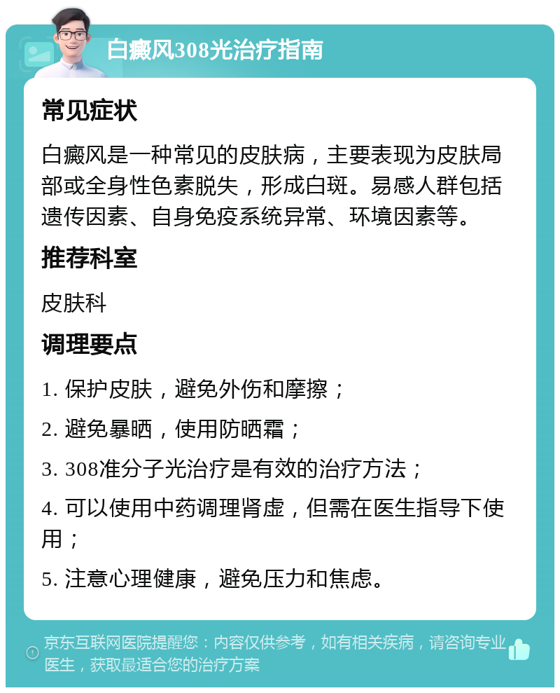 白癜风308光治疗指南 常见症状 白癜风是一种常见的皮肤病，主要表现为皮肤局部或全身性色素脱失，形成白斑。易感人群包括遗传因素、自身免疫系统异常、环境因素等。 推荐科室 皮肤科 调理要点 1. 保护皮肤，避免外伤和摩擦； 2. 避免暴晒，使用防晒霜； 3. 308准分子光治疗是有效的治疗方法； 4. 可以使用中药调理肾虚，但需在医生指导下使用； 5. 注意心理健康，避免压力和焦虑。