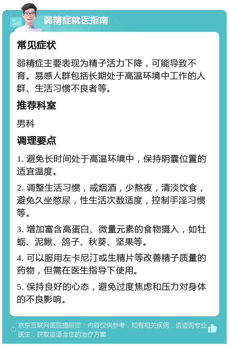 弱精症就医指南 常见症状 弱精症主要表现为精子活力下降，可能导致不育。易感人群包括长期处于高温环境中工作的人群、生活习惯不良者等。 推荐科室 男科 调理要点 1. 避免长时间处于高温环境中，保持阴囊位置的适宜温度。 2. 调整生活习惯，戒烟酒，少熬夜，清淡饮食，避免久坐憋尿，性生活次数适度，控制手淫习惯等。 3. 增加富含高蛋白、微量元素的食物摄入，如牡蛎、泥鳅、鸽子、秋葵、坚果等。 4. 可以服用左卡尼汀或生精片等改善精子质量的药物，但需在医生指导下使用。 5. 保持良好的心态，避免过度焦虑和压力对身体的不良影响。