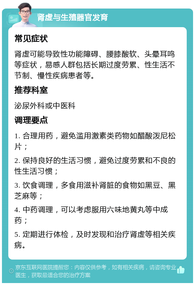 肾虚与生殖器官发育 常见症状 肾虚可能导致性功能障碍、腰膝酸软、头晕耳鸣等症状，易感人群包括长期过度劳累、性生活不节制、慢性疾病患者等。 推荐科室 泌尿外科或中医科 调理要点 1. 合理用药，避免滥用激素类药物如醋酸泼尼松片； 2. 保持良好的生活习惯，避免过度劳累和不良的性生活习惯； 3. 饮食调理，多食用滋补肾脏的食物如黑豆、黑芝麻等； 4. 中药调理，可以考虑服用六味地黄丸等中成药； 5. 定期进行体检，及时发现和治疗肾虚等相关疾病。