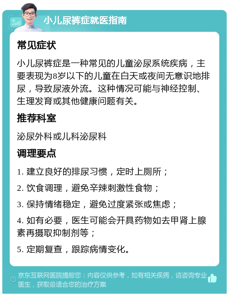 小儿尿裤症就医指南 常见症状 小儿尿裤症是一种常见的儿童泌尿系统疾病，主要表现为8岁以下的儿童在白天或夜间无意识地排尿，导致尿液外流。这种情况可能与神经控制、生理发育或其他健康问题有关。 推荐科室 泌尿外科或儿科泌尿科 调理要点 1. 建立良好的排尿习惯，定时上厕所； 2. 饮食调理，避免辛辣刺激性食物； 3. 保持情绪稳定，避免过度紧张或焦虑； 4. 如有必要，医生可能会开具药物如去甲肾上腺素再摄取抑制剂等； 5. 定期复查，跟踪病情变化。