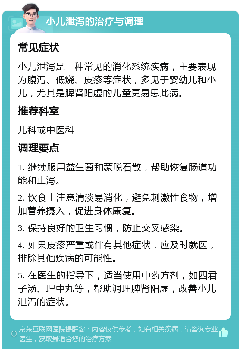 小儿泄泻的治疗与调理 常见症状 小儿泄泻是一种常见的消化系统疾病，主要表现为腹泻、低烧、皮疹等症状，多见于婴幼儿和小儿，尤其是脾肾阳虚的儿童更易患此病。 推荐科室 儿科或中医科 调理要点 1. 继续服用益生菌和蒙脱石散，帮助恢复肠道功能和止泻。 2. 饮食上注意清淡易消化，避免刺激性食物，增加营养摄入，促进身体康复。 3. 保持良好的卫生习惯，防止交叉感染。 4. 如果皮疹严重或伴有其他症状，应及时就医，排除其他疾病的可能性。 5. 在医生的指导下，适当使用中药方剂，如四君子汤、理中丸等，帮助调理脾肾阳虚，改善小儿泄泻的症状。