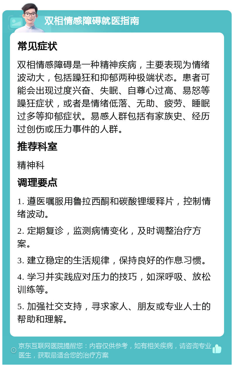 双相情感障碍就医指南 常见症状 双相情感障碍是一种精神疾病，主要表现为情绪波动大，包括躁狂和抑郁两种极端状态。患者可能会出现过度兴奋、失眠、自尊心过高、易怒等躁狂症状，或者是情绪低落、无助、疲劳、睡眠过多等抑郁症状。易感人群包括有家族史、经历过创伤或压力事件的人群。 推荐科室 精神科 调理要点 1. 遵医嘱服用鲁拉西酮和碳酸锂缓释片，控制情绪波动。 2. 定期复诊，监测病情变化，及时调整治疗方案。 3. 建立稳定的生活规律，保持良好的作息习惯。 4. 学习并实践应对压力的技巧，如深呼吸、放松训练等。 5. 加强社交支持，寻求家人、朋友或专业人士的帮助和理解。