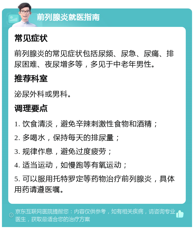 前列腺炎就医指南 常见症状 前列腺炎的常见症状包括尿频、尿急、尿痛、排尿困难、夜尿增多等，多见于中老年男性。 推荐科室 泌尿外科或男科。 调理要点 1. 饮食清淡，避免辛辣刺激性食物和酒精； 2. 多喝水，保持每天的排尿量； 3. 规律作息，避免过度疲劳； 4. 适当运动，如慢跑等有氧运动； 5. 可以服用托特罗定等药物治疗前列腺炎，具体用药请遵医嘱。