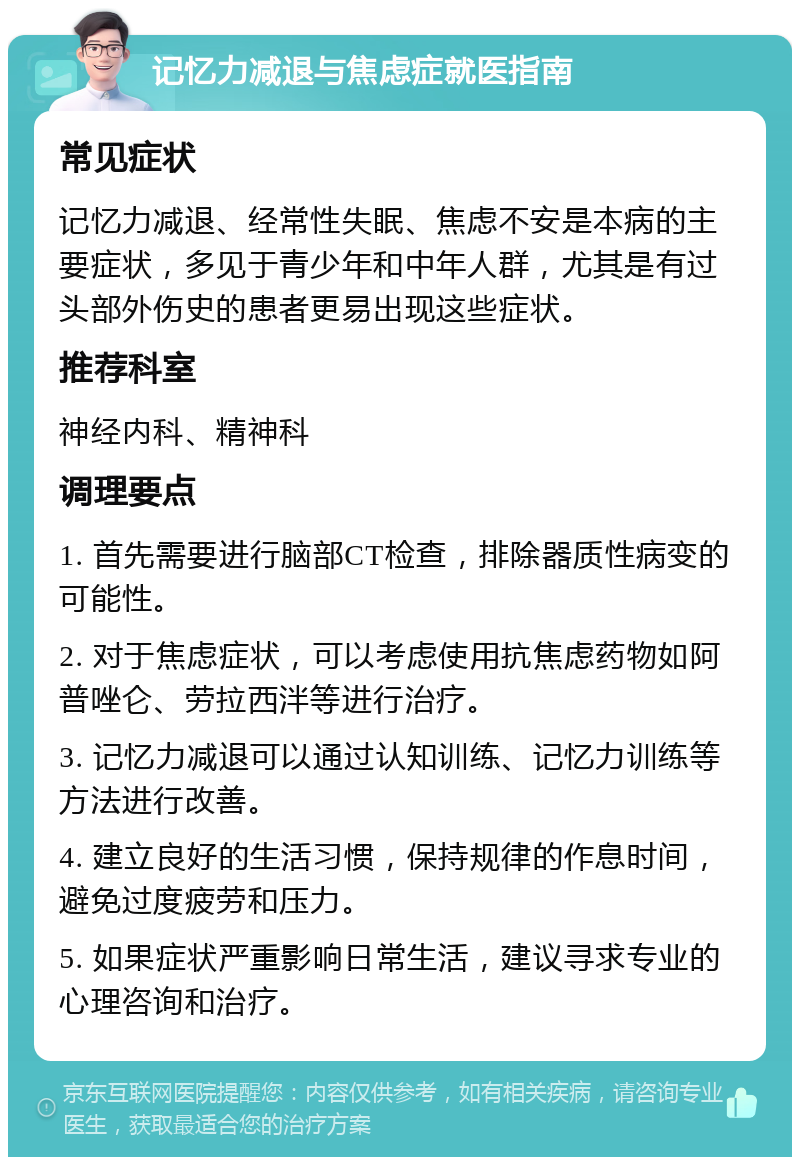 记忆力减退与焦虑症就医指南 常见症状 记忆力减退、经常性失眠、焦虑不安是本病的主要症状，多见于青少年和中年人群，尤其是有过头部外伤史的患者更易出现这些症状。 推荐科室 神经内科、精神科 调理要点 1. 首先需要进行脑部CT检查，排除器质性病变的可能性。 2. 对于焦虑症状，可以考虑使用抗焦虑药物如阿普唑仑、劳拉西泮等进行治疗。 3. 记忆力减退可以通过认知训练、记忆力训练等方法进行改善。 4. 建立良好的生活习惯，保持规律的作息时间，避免过度疲劳和压力。 5. 如果症状严重影响日常生活，建议寻求专业的心理咨询和治疗。