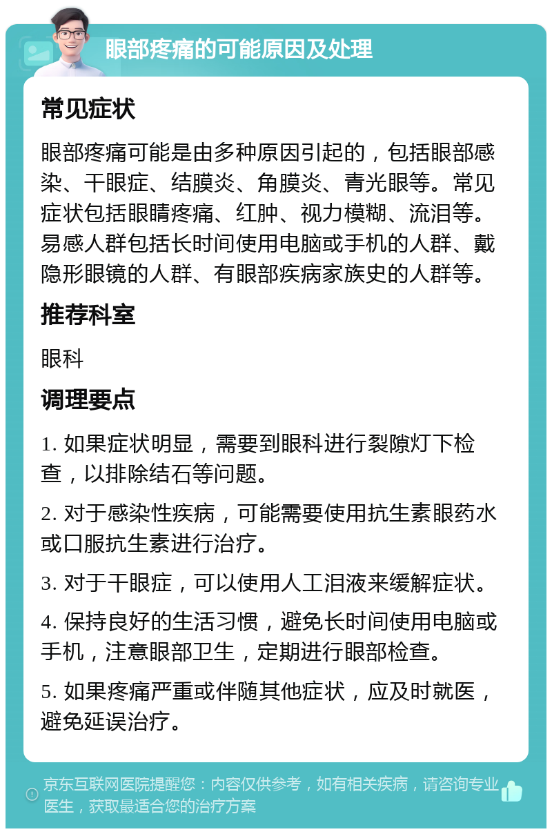 眼部疼痛的可能原因及处理 常见症状 眼部疼痛可能是由多种原因引起的，包括眼部感染、干眼症、结膜炎、角膜炎、青光眼等。常见症状包括眼睛疼痛、红肿、视力模糊、流泪等。易感人群包括长时间使用电脑或手机的人群、戴隐形眼镜的人群、有眼部疾病家族史的人群等。 推荐科室 眼科 调理要点 1. 如果症状明显，需要到眼科进行裂隙灯下检查，以排除结石等问题。 2. 对于感染性疾病，可能需要使用抗生素眼药水或口服抗生素进行治疗。 3. 对于干眼症，可以使用人工泪液来缓解症状。 4. 保持良好的生活习惯，避免长时间使用电脑或手机，注意眼部卫生，定期进行眼部检查。 5. 如果疼痛严重或伴随其他症状，应及时就医，避免延误治疗。