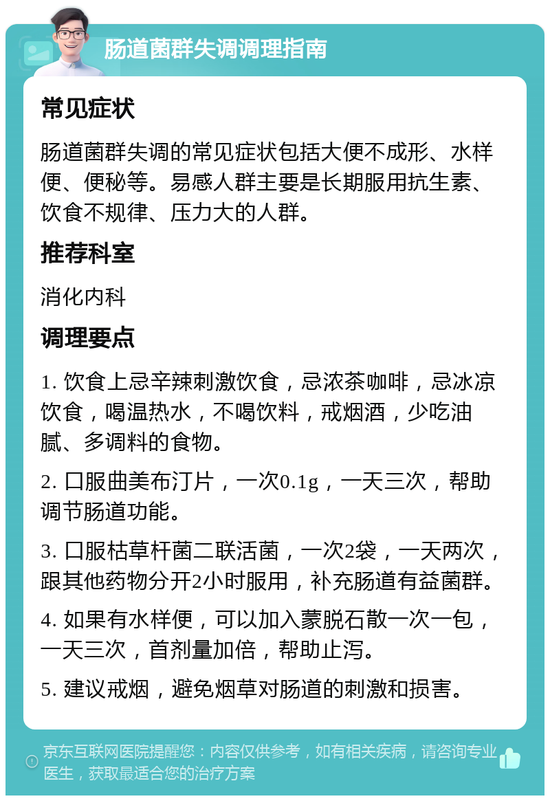 肠道菌群失调调理指南 常见症状 肠道菌群失调的常见症状包括大便不成形、水样便、便秘等。易感人群主要是长期服用抗生素、饮食不规律、压力大的人群。 推荐科室 消化内科 调理要点 1. 饮食上忌辛辣刺激饮食，忌浓茶咖啡，忌冰凉饮食，喝温热水，不喝饮料，戒烟酒，少吃油腻、多调料的食物。 2. 口服曲美布汀片，一次0.1g，一天三次，帮助调节肠道功能。 3. 口服枯草杆菌二联活菌，一次2袋，一天两次，跟其他药物分开2小时服用，补充肠道有益菌群。 4. 如果有水样便，可以加入蒙脱石散一次一包，一天三次，首剂量加倍，帮助止泻。 5. 建议戒烟，避免烟草对肠道的刺激和损害。