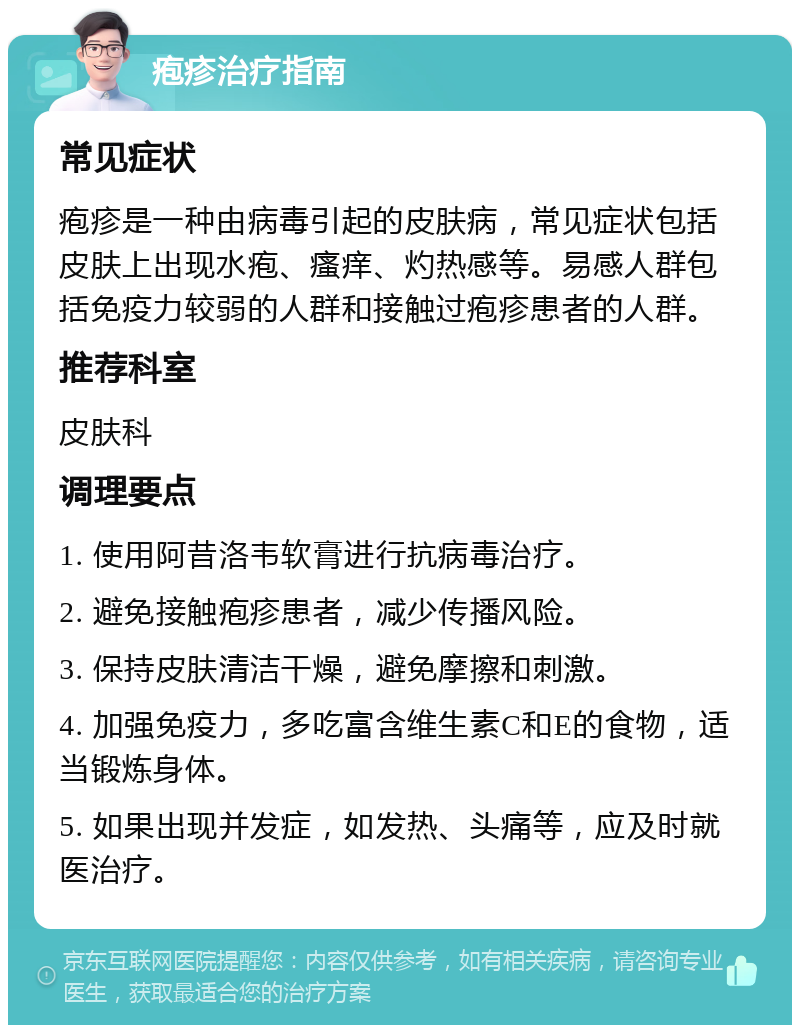 疱疹治疗指南 常见症状 疱疹是一种由病毒引起的皮肤病，常见症状包括皮肤上出现水疱、瘙痒、灼热感等。易感人群包括免疫力较弱的人群和接触过疱疹患者的人群。 推荐科室 皮肤科 调理要点 1. 使用阿昔洛韦软膏进行抗病毒治疗。 2. 避免接触疱疹患者，减少传播风险。 3. 保持皮肤清洁干燥，避免摩擦和刺激。 4. 加强免疫力，多吃富含维生素C和E的食物，适当锻炼身体。 5. 如果出现并发症，如发热、头痛等，应及时就医治疗。