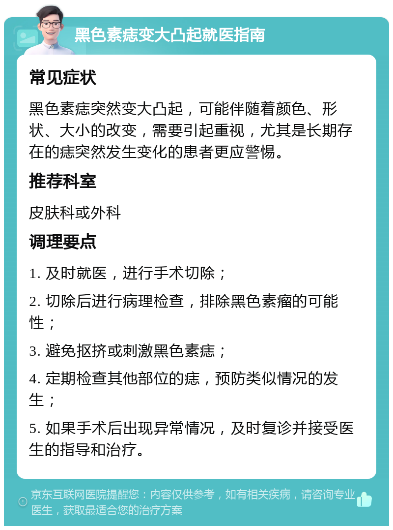 黑色素痣变大凸起就医指南 常见症状 黑色素痣突然变大凸起，可能伴随着颜色、形状、大小的改变，需要引起重视，尤其是长期存在的痣突然发生变化的患者更应警惕。 推荐科室 皮肤科或外科 调理要点 1. 及时就医，进行手术切除； 2. 切除后进行病理检查，排除黑色素瘤的可能性； 3. 避免抠挤或刺激黑色素痣； 4. 定期检查其他部位的痣，预防类似情况的发生； 5. 如果手术后出现异常情况，及时复诊并接受医生的指导和治疗。