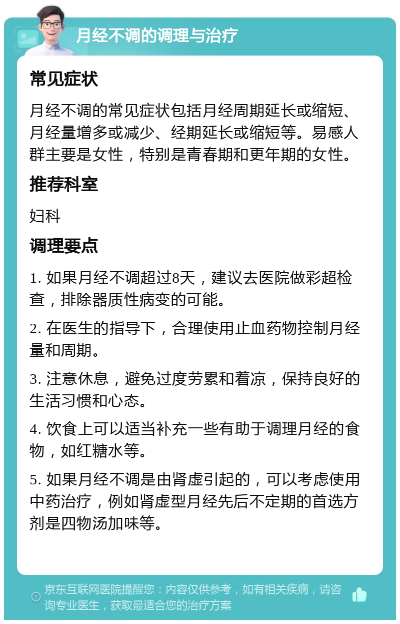 月经不调的调理与治疗 常见症状 月经不调的常见症状包括月经周期延长或缩短、月经量增多或减少、经期延长或缩短等。易感人群主要是女性，特别是青春期和更年期的女性。 推荐科室 妇科 调理要点 1. 如果月经不调超过8天，建议去医院做彩超检查，排除器质性病变的可能。 2. 在医生的指导下，合理使用止血药物控制月经量和周期。 3. 注意休息，避免过度劳累和着凉，保持良好的生活习惯和心态。 4. 饮食上可以适当补充一些有助于调理月经的食物，如红糖水等。 5. 如果月经不调是由肾虚引起的，可以考虑使用中药治疗，例如肾虚型月经先后不定期的首选方剂是四物汤加味等。