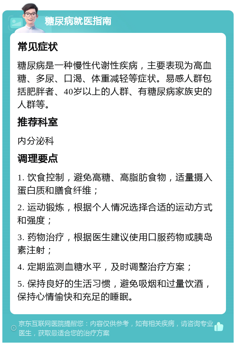 糖尿病就医指南 常见症状 糖尿病是一种慢性代谢性疾病，主要表现为高血糖、多尿、口渴、体重减轻等症状。易感人群包括肥胖者、40岁以上的人群、有糖尿病家族史的人群等。 推荐科室 内分泌科 调理要点 1. 饮食控制，避免高糖、高脂肪食物，适量摄入蛋白质和膳食纤维； 2. 运动锻炼，根据个人情况选择合适的运动方式和强度； 3. 药物治疗，根据医生建议使用口服药物或胰岛素注射； 4. 定期监测血糖水平，及时调整治疗方案； 5. 保持良好的生活习惯，避免吸烟和过量饮酒，保持心情愉快和充足的睡眠。