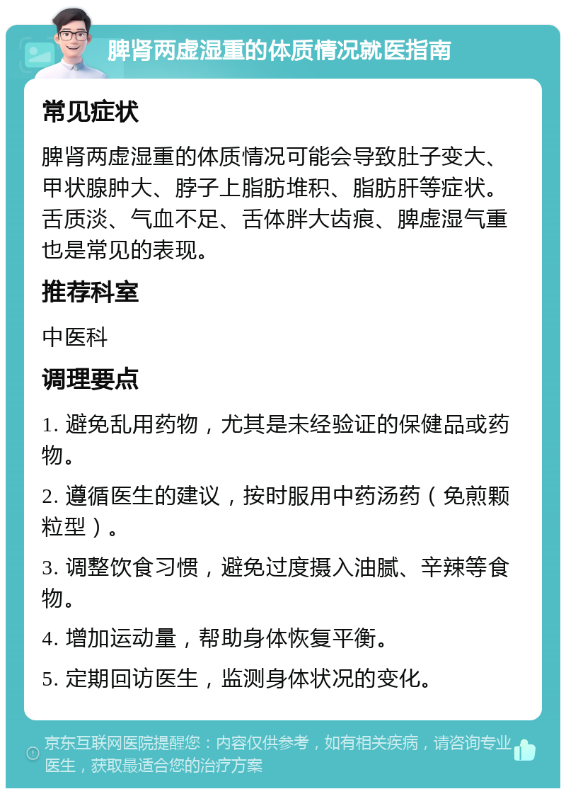 脾肾两虚湿重的体质情况就医指南 常见症状 脾肾两虚湿重的体质情况可能会导致肚子变大、甲状腺肿大、脖子上脂肪堆积、脂肪肝等症状。舌质淡、气血不足、舌体胖大齿痕、脾虚湿气重也是常见的表现。 推荐科室 中医科 调理要点 1. 避免乱用药物，尤其是未经验证的保健品或药物。 2. 遵循医生的建议，按时服用中药汤药（免煎颗粒型）。 3. 调整饮食习惯，避免过度摄入油腻、辛辣等食物。 4. 增加运动量，帮助身体恢复平衡。 5. 定期回访医生，监测身体状况的变化。