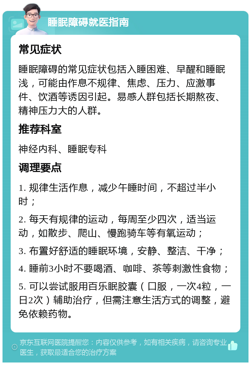 睡眠障碍就医指南 常见症状 睡眠障碍的常见症状包括入睡困难、早醒和睡眠浅，可能由作息不规律、焦虑、压力、应激事件、饮酒等诱因引起。易感人群包括长期熬夜、精神压力大的人群。 推荐科室 神经内科、睡眠专科 调理要点 1. 规律生活作息，减少午睡时间，不超过半小时； 2. 每天有规律的运动，每周至少四次，适当运动，如散步、爬山、慢跑骑车等有氧运动； 3. 布置好舒适的睡眠环境，安静、整洁、干净； 4. 睡前3小时不要喝酒、咖啡、茶等刺激性食物； 5. 可以尝试服用百乐眠胶囊（口服，一次4粒，一日2次）辅助治疗，但需注意生活方式的调整，避免依赖药物。