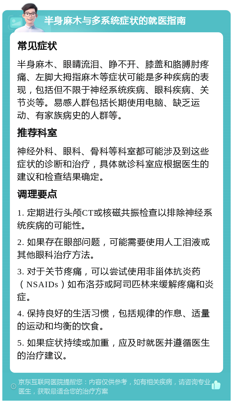 半身麻木与多系统症状的就医指南 常见症状 半身麻木、眼睛流泪、睁不开、膝盖和胳膊肘疼痛、左脚大拇指麻木等症状可能是多种疾病的表现，包括但不限于神经系统疾病、眼科疾病、关节炎等。易感人群包括长期使用电脑、缺乏运动、有家族病史的人群等。 推荐科室 神经外科、眼科、骨科等科室都可能涉及到这些症状的诊断和治疗，具体就诊科室应根据医生的建议和检查结果确定。 调理要点 1. 定期进行头颅CT或核磁共振检查以排除神经系统疾病的可能性。 2. 如果存在眼部问题，可能需要使用人工泪液或其他眼科治疗方法。 3. 对于关节疼痛，可以尝试使用非甾体抗炎药（NSAIDs）如布洛芬或阿司匹林来缓解疼痛和炎症。 4. 保持良好的生活习惯，包括规律的作息、适量的运动和均衡的饮食。 5. 如果症状持续或加重，应及时就医并遵循医生的治疗建议。