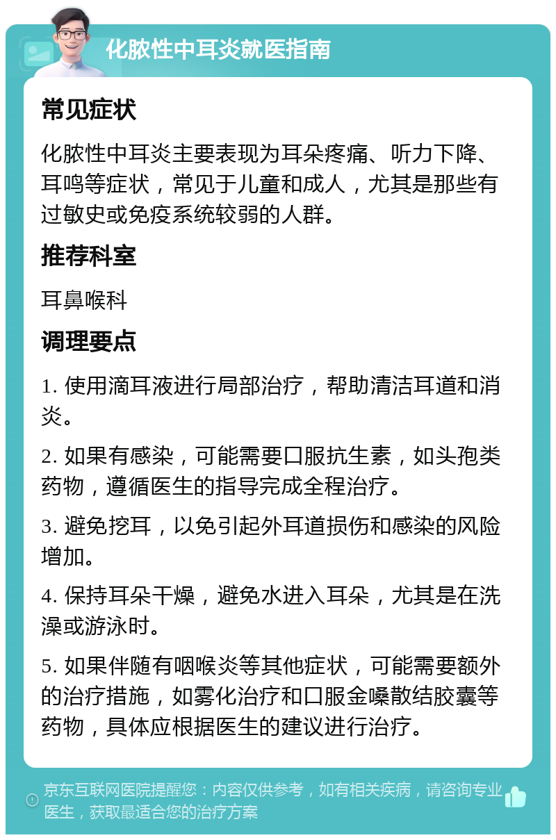 化脓性中耳炎就医指南 常见症状 化脓性中耳炎主要表现为耳朵疼痛、听力下降、耳鸣等症状，常见于儿童和成人，尤其是那些有过敏史或免疫系统较弱的人群。 推荐科室 耳鼻喉科 调理要点 1. 使用滴耳液进行局部治疗，帮助清洁耳道和消炎。 2. 如果有感染，可能需要口服抗生素，如头孢类药物，遵循医生的指导完成全程治疗。 3. 避免挖耳，以免引起外耳道损伤和感染的风险增加。 4. 保持耳朵干燥，避免水进入耳朵，尤其是在洗澡或游泳时。 5. 如果伴随有咽喉炎等其他症状，可能需要额外的治疗措施，如雾化治疗和口服金嗓散结胶囊等药物，具体应根据医生的建议进行治疗。