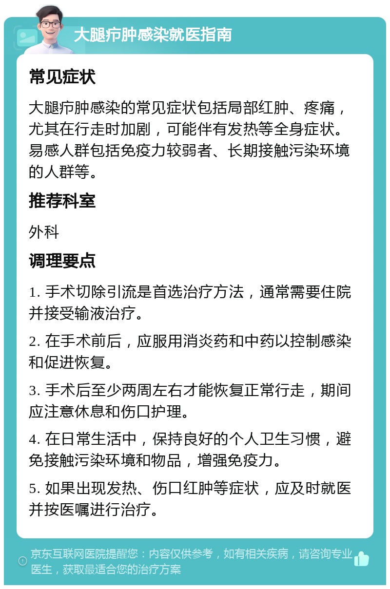 大腿疖肿感染就医指南 常见症状 大腿疖肿感染的常见症状包括局部红肿、疼痛，尤其在行走时加剧，可能伴有发热等全身症状。易感人群包括免疫力较弱者、长期接触污染环境的人群等。 推荐科室 外科 调理要点 1. 手术切除引流是首选治疗方法，通常需要住院并接受输液治疗。 2. 在手术前后，应服用消炎药和中药以控制感染和促进恢复。 3. 手术后至少两周左右才能恢复正常行走，期间应注意休息和伤口护理。 4. 在日常生活中，保持良好的个人卫生习惯，避免接触污染环境和物品，增强免疫力。 5. 如果出现发热、伤口红肿等症状，应及时就医并按医嘱进行治疗。