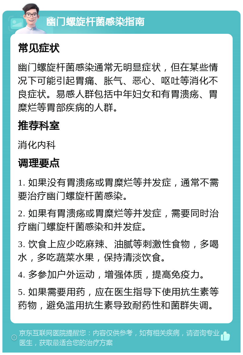 幽门螺旋杆菌感染指南 常见症状 幽门螺旋杆菌感染通常无明显症状，但在某些情况下可能引起胃痛、胀气、恶心、呕吐等消化不良症状。易感人群包括中年妇女和有胃溃疡、胃糜烂等胃部疾病的人群。 推荐科室 消化内科 调理要点 1. 如果没有胃溃疡或胃糜烂等并发症，通常不需要治疗幽门螺旋杆菌感染。 2. 如果有胃溃疡或胃糜烂等并发症，需要同时治疗幽门螺旋杆菌感染和并发症。 3. 饮食上应少吃麻辣、油腻等刺激性食物，多喝水，多吃蔬菜水果，保持清淡饮食。 4. 多参加户外运动，增强体质，提高免疫力。 5. 如果需要用药，应在医生指导下使用抗生素等药物，避免滥用抗生素导致耐药性和菌群失调。