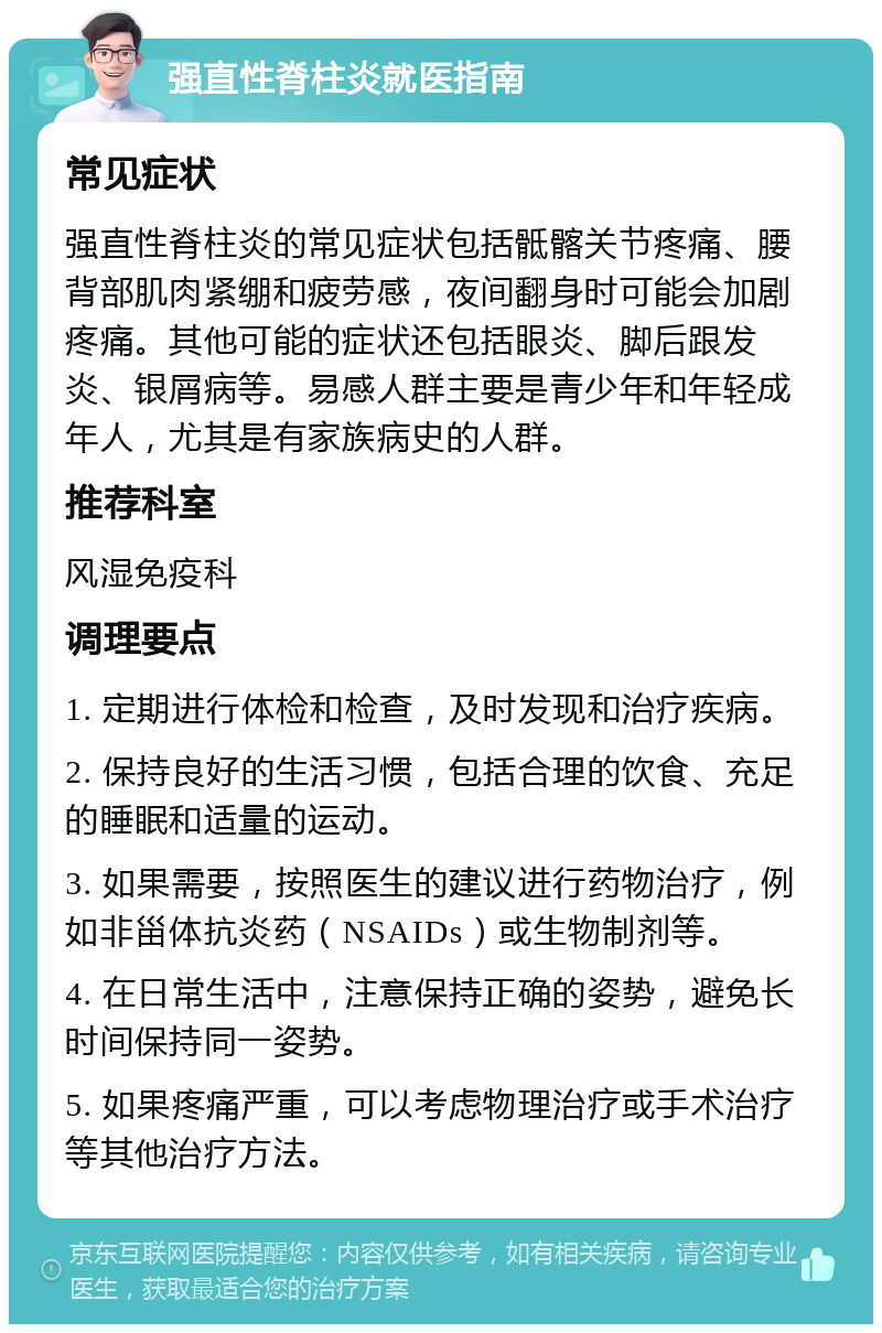 强直性脊柱炎就医指南 常见症状 强直性脊柱炎的常见症状包括骶髂关节疼痛、腰背部肌肉紧绷和疲劳感，夜间翻身时可能会加剧疼痛。其他可能的症状还包括眼炎、脚后跟发炎、银屑病等。易感人群主要是青少年和年轻成年人，尤其是有家族病史的人群。 推荐科室 风湿免疫科 调理要点 1. 定期进行体检和检查，及时发现和治疗疾病。 2. 保持良好的生活习惯，包括合理的饮食、充足的睡眠和适量的运动。 3. 如果需要，按照医生的建议进行药物治疗，例如非甾体抗炎药（NSAIDs）或生物制剂等。 4. 在日常生活中，注意保持正确的姿势，避免长时间保持同一姿势。 5. 如果疼痛严重，可以考虑物理治疗或手术治疗等其他治疗方法。