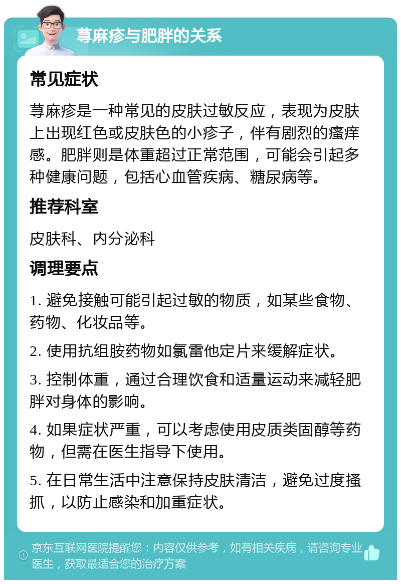 荨麻疹与肥胖的关系 常见症状 荨麻疹是一种常见的皮肤过敏反应，表现为皮肤上出现红色或皮肤色的小疹子，伴有剧烈的瘙痒感。肥胖则是体重超过正常范围，可能会引起多种健康问题，包括心血管疾病、糖尿病等。 推荐科室 皮肤科、内分泌科 调理要点 1. 避免接触可能引起过敏的物质，如某些食物、药物、化妆品等。 2. 使用抗组胺药物如氯雷他定片来缓解症状。 3. 控制体重，通过合理饮食和适量运动来减轻肥胖对身体的影响。 4. 如果症状严重，可以考虑使用皮质类固醇等药物，但需在医生指导下使用。 5. 在日常生活中注意保持皮肤清洁，避免过度搔抓，以防止感染和加重症状。