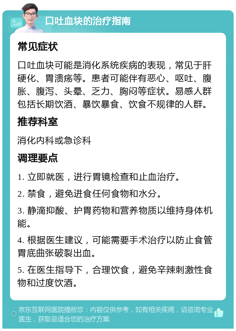 口吐血块的治疗指南 常见症状 口吐血块可能是消化系统疾病的表现，常见于肝硬化、胃溃疡等。患者可能伴有恶心、呕吐、腹胀、腹泻、头晕、乏力、胸闷等症状。易感人群包括长期饮酒、暴饮暴食、饮食不规律的人群。 推荐科室 消化内科或急诊科 调理要点 1. 立即就医，进行胃镜检查和止血治疗。 2. 禁食，避免进食任何食物和水分。 3. 静滴抑酸、护胃药物和营养物质以维持身体机能。 4. 根据医生建议，可能需要手术治疗以防止食管胃底曲张破裂出血。 5. 在医生指导下，合理饮食，避免辛辣刺激性食物和过度饮酒。