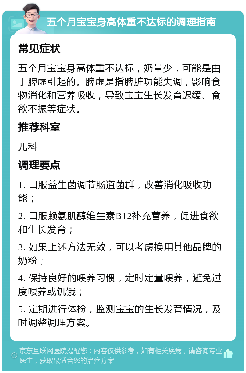 五个月宝宝身高体重不达标的调理指南 常见症状 五个月宝宝身高体重不达标，奶量少，可能是由于脾虚引起的。脾虚是指脾脏功能失调，影响食物消化和营养吸收，导致宝宝生长发育迟缓、食欲不振等症状。 推荐科室 儿科 调理要点 1. 口服益生菌调节肠道菌群，改善消化吸收功能； 2. 口服赖氨肌醇维生素B12补充营养，促进食欲和生长发育； 3. 如果上述方法无效，可以考虑换用其他品牌的奶粉； 4. 保持良好的喂养习惯，定时定量喂养，避免过度喂养或饥饿； 5. 定期进行体检，监测宝宝的生长发育情况，及时调整调理方案。