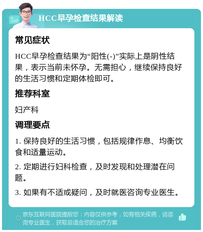 HCC早孕检查结果解读 常见症状 HCC早孕检查结果为“阳性(-)”实际上是阴性结果，表示当前未怀孕。无需担心，继续保持良好的生活习惯和定期体检即可。 推荐科室 妇产科 调理要点 1. 保持良好的生活习惯，包括规律作息、均衡饮食和适量运动。 2. 定期进行妇科检查，及时发现和处理潜在问题。 3. 如果有不适或疑问，及时就医咨询专业医生。