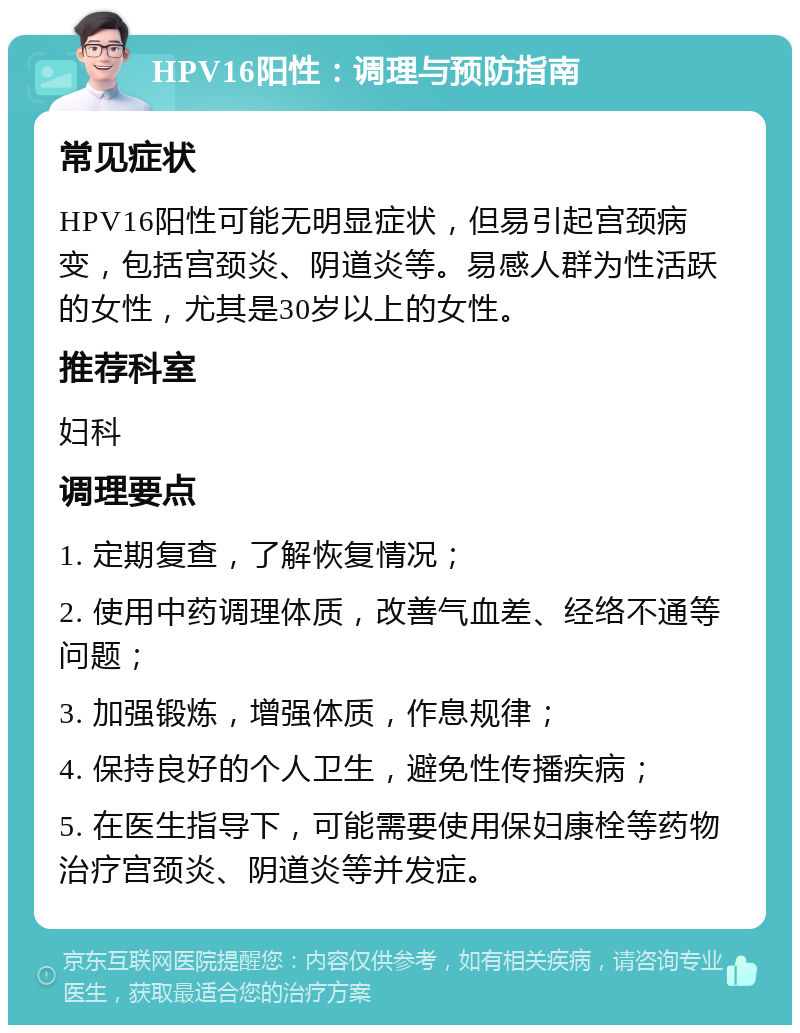 HPV16阳性：调理与预防指南 常见症状 HPV16阳性可能无明显症状，但易引起宫颈病变，包括宫颈炎、阴道炎等。易感人群为性活跃的女性，尤其是30岁以上的女性。 推荐科室 妇科 调理要点 1. 定期复查，了解恢复情况； 2. 使用中药调理体质，改善气血差、经络不通等问题； 3. 加强锻炼，增强体质，作息规律； 4. 保持良好的个人卫生，避免性传播疾病； 5. 在医生指导下，可能需要使用保妇康栓等药物治疗宫颈炎、阴道炎等并发症。